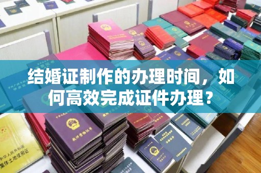 永登结婚证制作的办理时间，如何高效完成证件办理？
